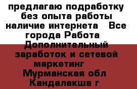 предлагаю подработку без опыта работы,наличие интернета - Все города Работа » Дополнительный заработок и сетевой маркетинг   . Мурманская обл.,Кандалакша г.